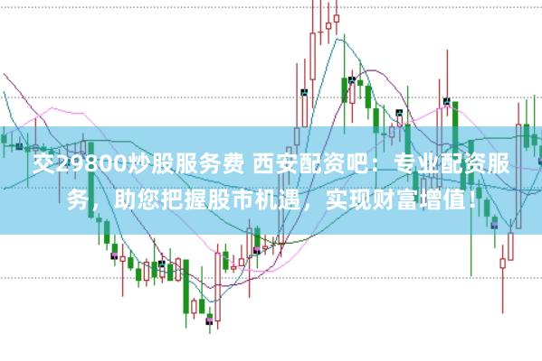 交29800炒股服务费 西安配资吧：专业配资服务，助您把握股市机遇，实现财富增值！