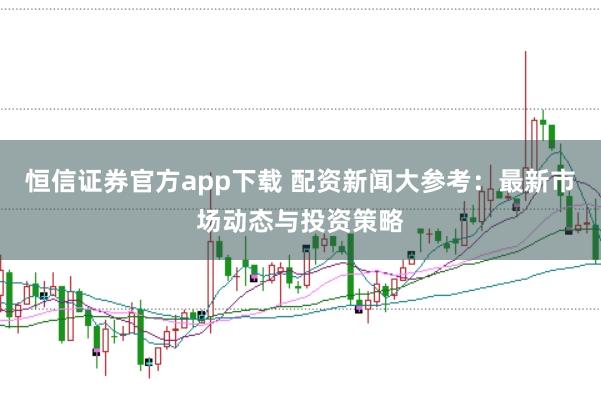 恒信证券官方app下载 配资新闻大参考：最新市场动态与投资策略