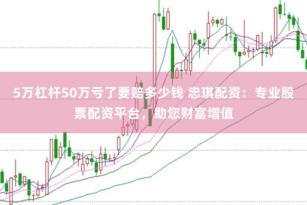 5万杠杆50万亏了要赔多少钱 忠琪配资:专业股票配资平台,助您财富增值