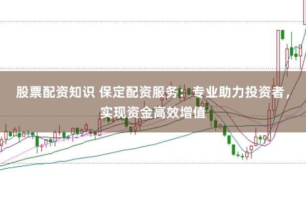 股票配资知识 保定配资服务：专业助力投资者，实现资金高效增值