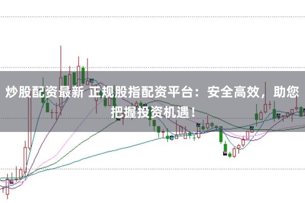 炒股配资最新 正规股指配资平台：安全高效，助您把握投资机遇！