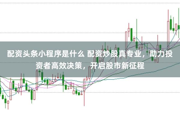 配资头条小程序是什么 配资炒股真专业，助力投资者高效决策，开启股市新征程