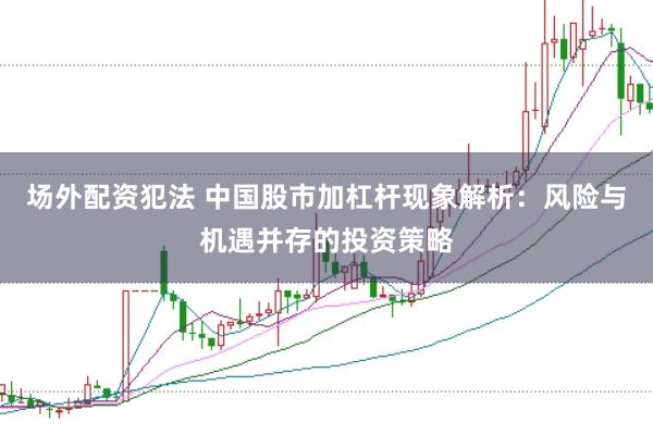 场外配资犯法 中国股市加杠杆现象解析：风险与机遇并存的投资策略