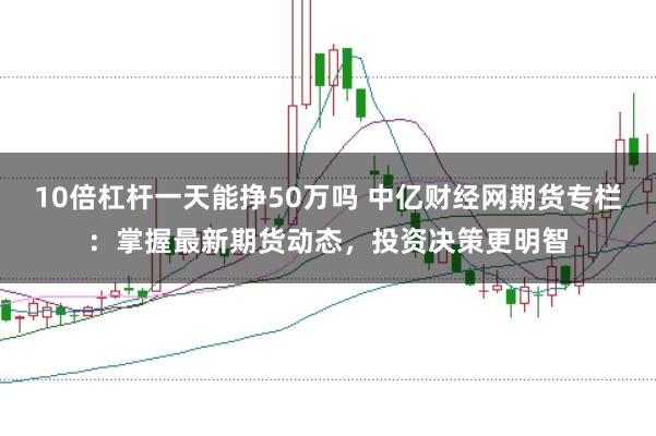10倍杠杆一天能挣50万吗 中亿财经网期货专栏：掌握最新期货动态，投资决策更明智