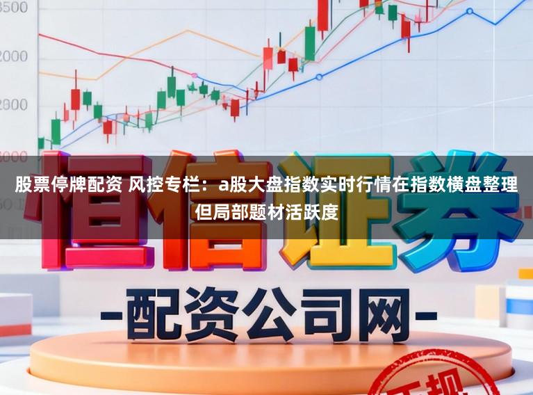 股票停牌配资 风控专栏：a股大盘指数实时行情在指数横盘整理但局部题材活跃度