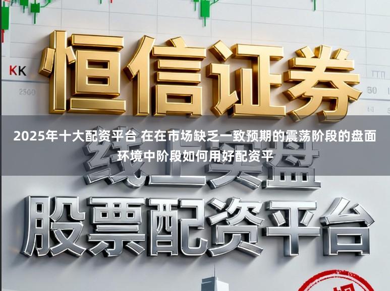 2025年十大配资平台 在在市场缺乏一致预期的震荡阶段的盘面环境中阶段如何用好配资平