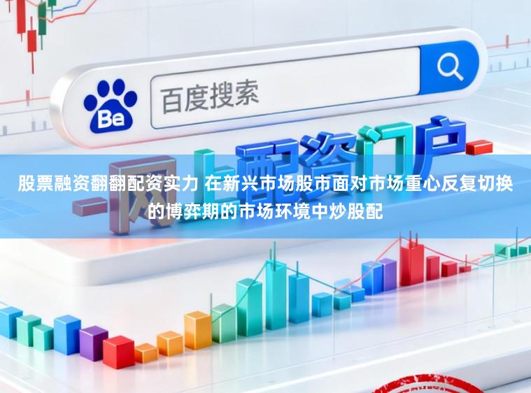 股票融资翻翻配资实力 在新兴市场股市面对市场重心反复切换的博弈期的市场环境中炒股配