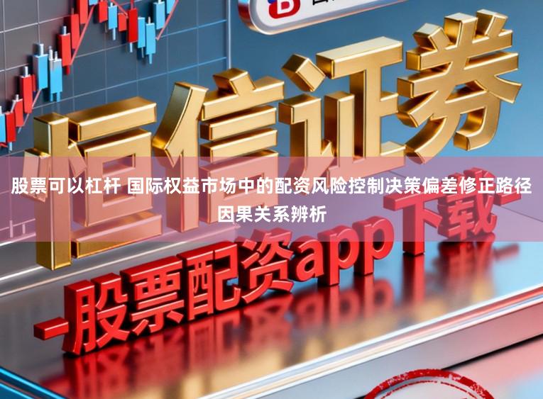 股票可以杠杆 国际权益市场中的配资风险控制决策偏差修正路径因果关系辨析