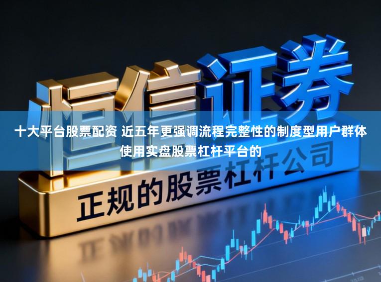 十大平台股票配资 近五年更强调流程完整性的制度型用户群体使用实盘股票杠杆平台的