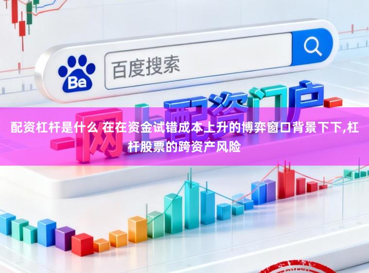 配资杠杆是什么 在在资金试错成本上升的博弈窗口背景下下,杠杆股票的跨资产风险