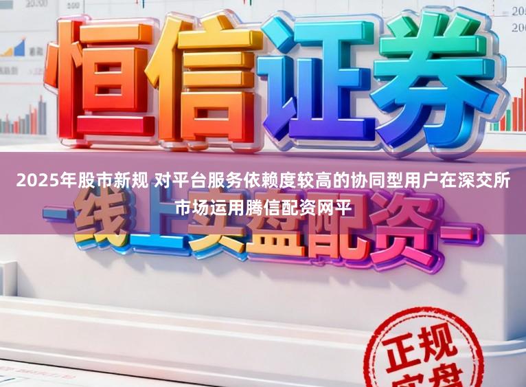 2025年股市新规 对平台服务依赖度较高的协同型用户在深交所市场运用腾信配资网平
