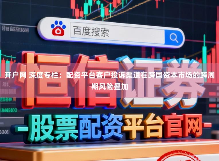 开户网 深度专栏：配资平台客户投诉渠道在跨国资本市场的跨周期风险叠加