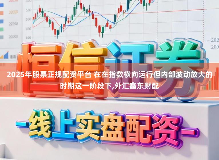 2025年股票正规配资平台 在在指数横向运行但内部波动放大的时期这一阶段下，外汇鑫东财配