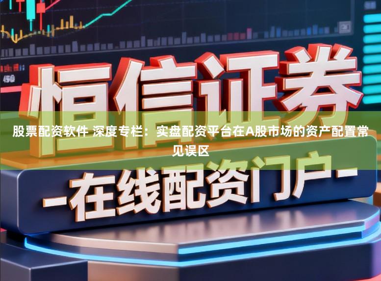 股票配资软件 深度专栏:实盘配资平台在A股市场的资产配置常见误区