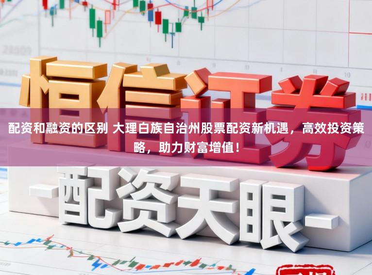 配资和融资的区别 大理白族自治州股票配资新机遇，高效投资策略，助力财富增值！