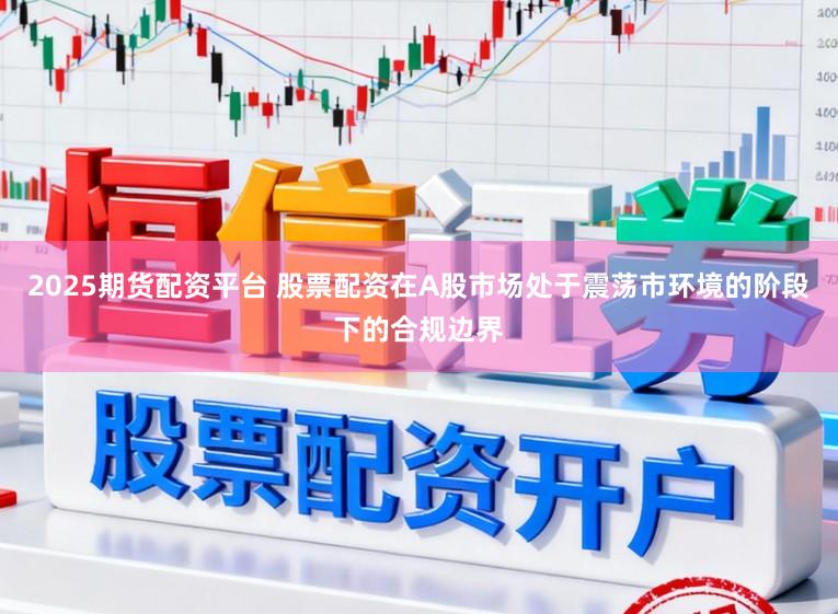 2025期货配资平台 股票配资在A股市场处于震荡市环境的阶段下的合规边界