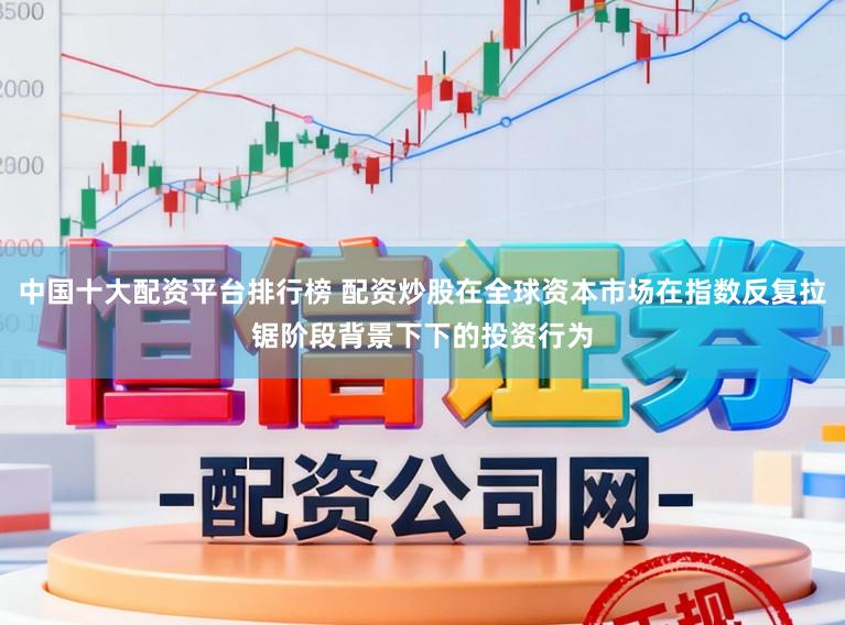 中国十大配资平台排行榜 配资炒股在全球资本市场在指数反复拉锯阶段背景下下的投资行为