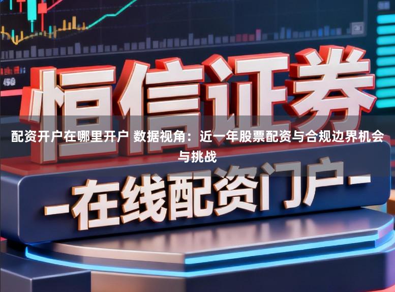 配资开户在哪里开户 数据视角：近一年股票配资与合规边界机会与挑战
