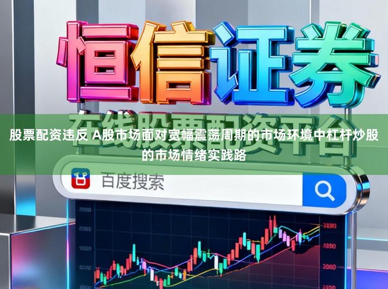 股票配资违反 A股市场面对宽幅震荡周期的市场环境中杠杆炒股的市场情绪实践路
