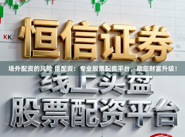 场外配资的风险 臣配资：专业股票配资平台，助您财富升级！